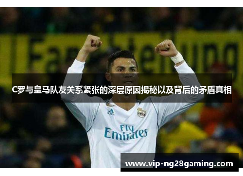C罗与皇马队友关系紧张的深层原因揭秘以及背后的矛盾真相