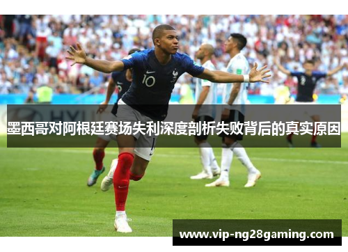 墨西哥对阿根廷赛场失利深度剖析失败背后的真实原因