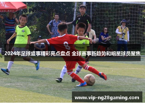 2024年足球盛事精彩亮点盘点 全球赛事新趋势和明星球员聚焦