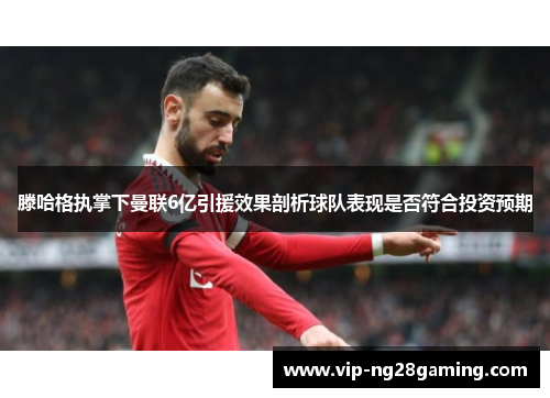 滕哈格执掌下曼联6亿引援效果剖析球队表现是否符合投资预期