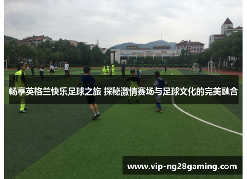 畅享英格兰快乐足球之旅 探秘激情赛场与足球文化的完美融合