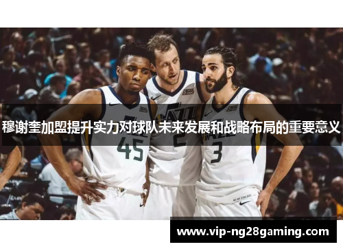 穆谢奎加盟提升实力对球队未来发展和战略布局的重要意义