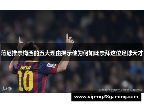 范尼推崇梅西的五大理由揭示他为何如此崇拜这位足球天才