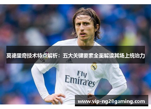 莫德里奇技术特点解析：五大关键要素全面解读其场上统治力