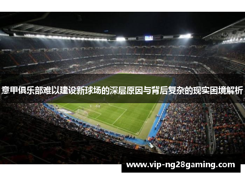 意甲俱乐部难以建设新球场的深层原因与背后复杂的现实困境解析