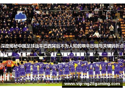 深度揭秘中国足球战平巴西背后不为人知的艰辛历程与关键转折点