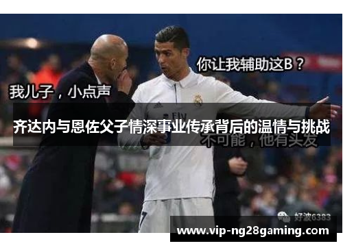 齐达内与恩佐父子情深事业传承背后的温情与挑战