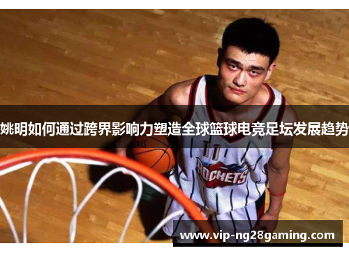 姚明如何通过跨界影响力塑造全球篮球电竞足坛发展趋势