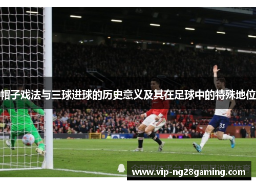 帽子戏法与三球进球的历史意义及其在足球中的特殊地位