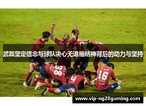武磊坚定信念与球队决心无退缩精神背后的动力与坚持