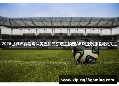 2026世界杯赛程确认美墨加三东道主锁定ABD组分组格局受关注