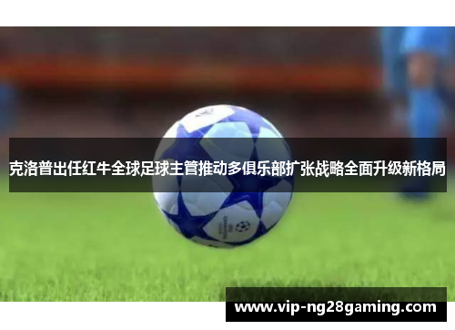 克洛普出任红牛全球足球主管推动多俱乐部扩张战略全面升级新格局