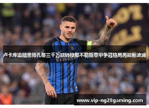 卢卡库追随恩师孔蒂三千万欧转投那不勒斯意甲争冠格局再掀新波澜