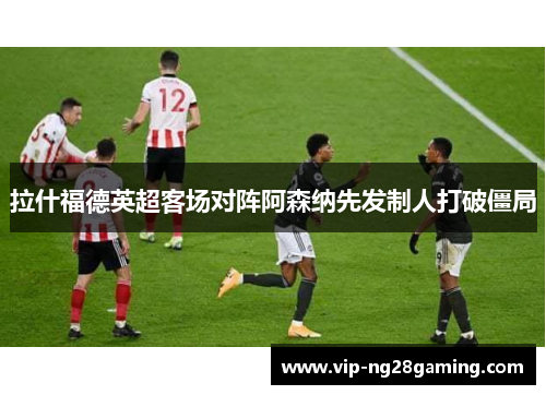 拉什福德英超客场对阵阿森纳先发制人打破僵局
