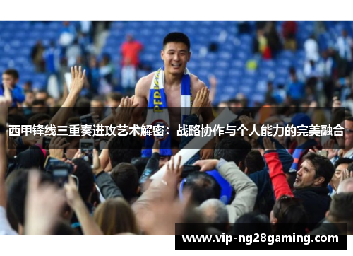 西甲锋线三重奏进攻艺术解密：战略协作与个人能力的完美融合